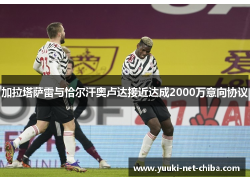 加拉塔萨雷与恰尔汗奥卢达接近达成2000万意向协议
